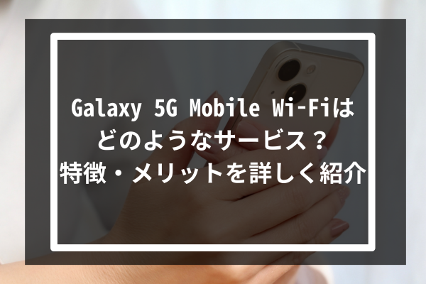 Galaxy 5G Mobile Wi-Fiはどのようなサービス？特徴・メリットを詳しく紹介